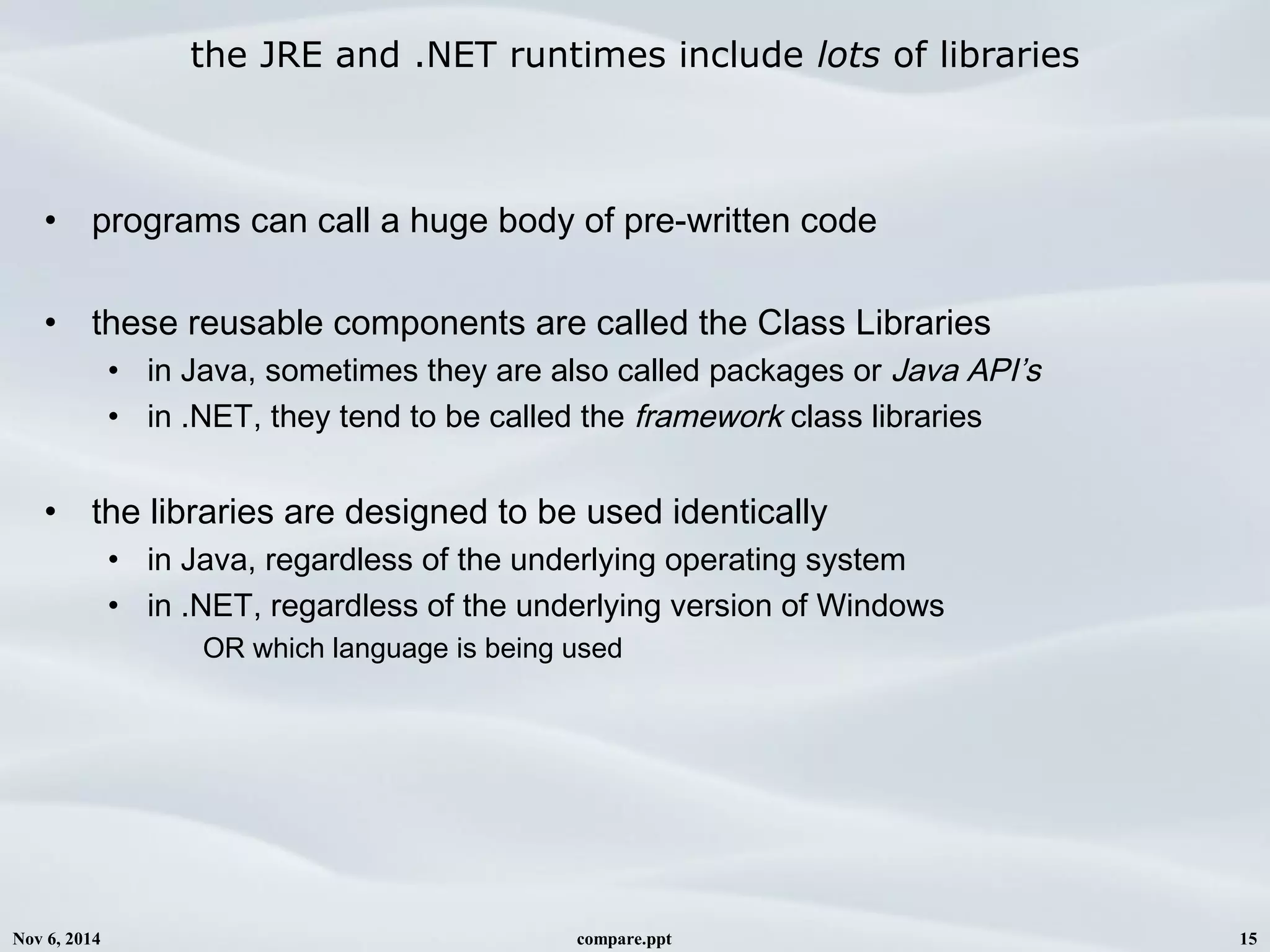 Nov 6, 2014 compare.ppt 15
the JRE and .NET runtimes include lots of libraries
• programs can call a huge body of pre-written code
• these reusable components are called the Class Libraries
• in Java, sometimes they are also called packages or Java API’s
• in .NET, they tend to be called the framework class libraries
• the libraries are designed to be used identically
• in Java, regardless of the underlying operating system
• in .NET, regardless of the underlying version of Windows
OR which language is being used
 