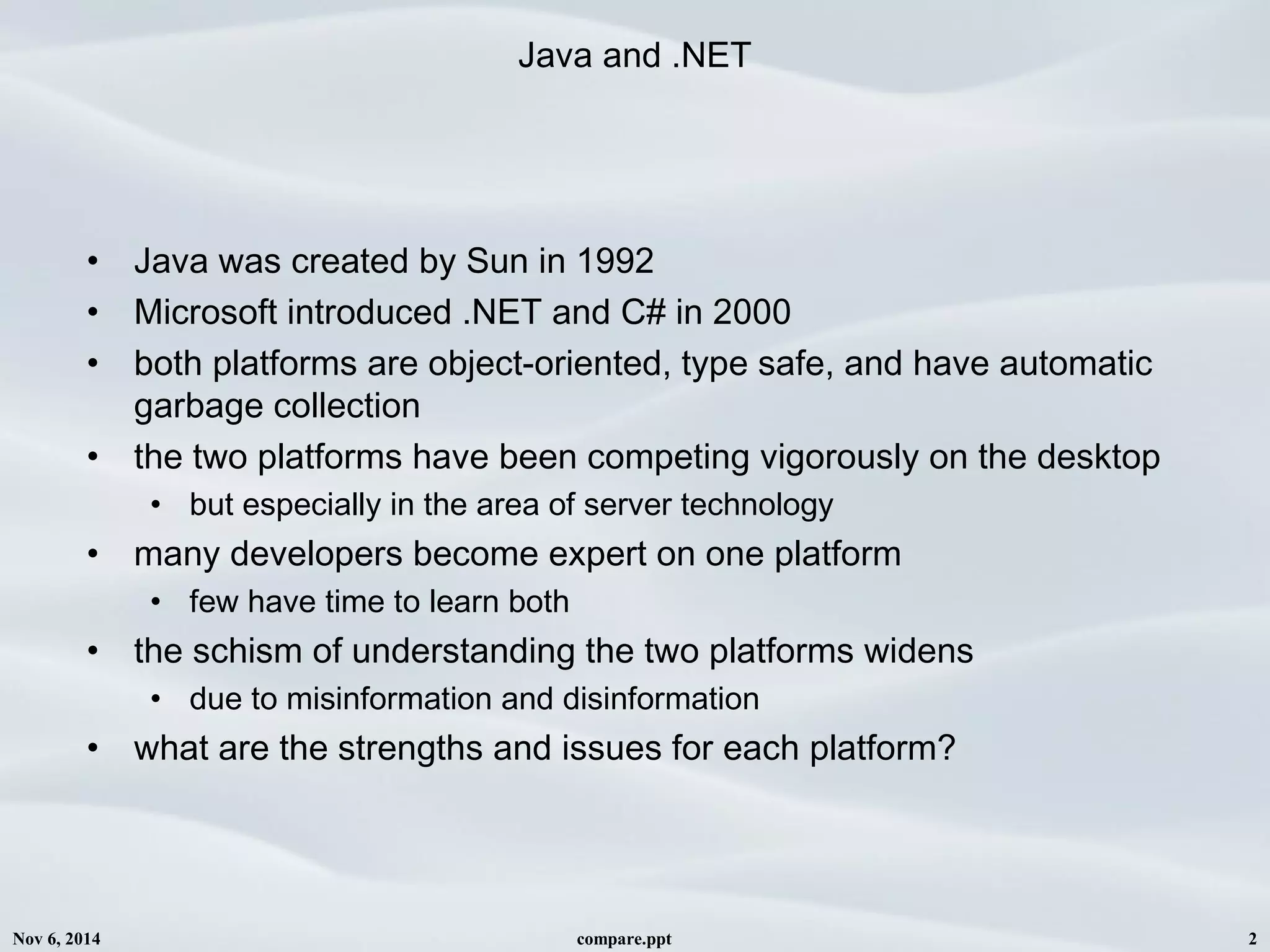 Nov 6, 2014 compare.ppt 2
Java and .NET
• Java was created by Sun in 1992 
• Microsoft introduced .NET and C# in 2000
• both platforms are object-oriented, type safe, and have automatic
garbage collection
• the two platforms have been competing vigorously on the desktop
• but especially in the area of server technology
• many developers become expert on one platform
• few have time to learn both
• the schism of understanding the two platforms widens
• due to misinformation and disinformation 
• what are the strengths and issues for each platform?
 