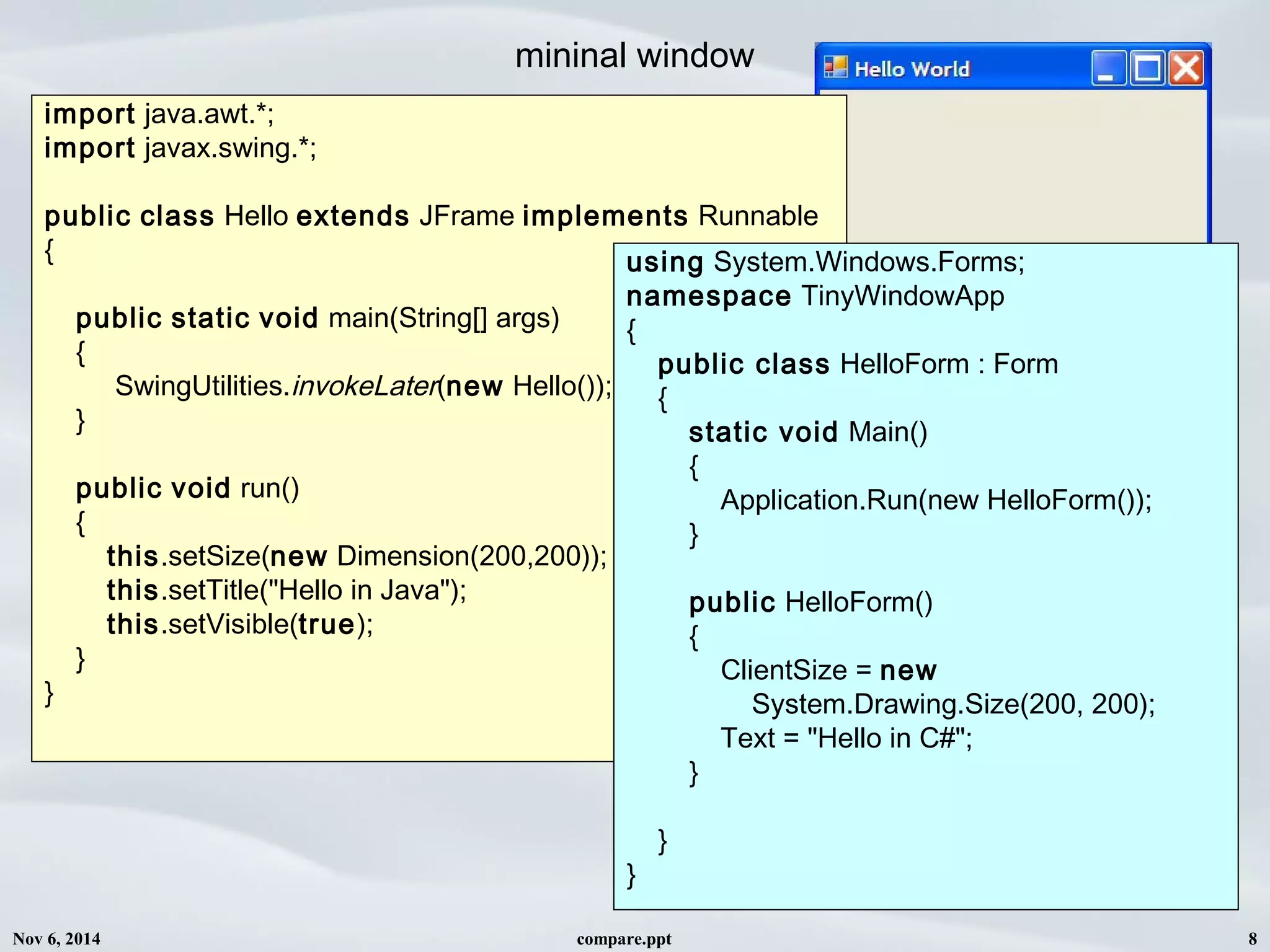 Nov 6, 2014 compare.ppt 8
mininal window
import java.awt.*;
import javax.swing.*;
public class Hello extends JFrame implements Runnable
{
public static void main(String[] args)
{
SwingUtilities.invokeLater(new Hello());
}
public void run()
{
this.setSize(new Dimension(200,200));
this.setTitle("Hello in Java");
this.setVisible(true);
}
}
using System.Windows.Forms;
namespace TinyWindowApp
{
public class HelloForm : Form
{
static void Main()
{
Application.Run(new HelloForm());
}
public HelloForm()
{
ClientSize = new
System.Drawing.Size(200, 200);
Text = "Hello in C#";
}
}
}
 