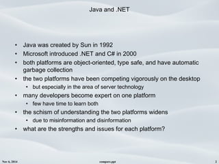 Nov 6, 2014 compare.ppt 2
Java and .NET
• Java was created by Sun in 1992 
• Microsoft introduced .NET and C# in 2000
• both platforms are object-oriented, type safe, and have automatic
garbage collection
• the two platforms have been competing vigorously on the desktop
• but especially in the area of server technology
• many developers become expert on one platform
• few have time to learn both
• the schism of understanding the two platforms widens
• due to misinformation and disinformation 
• what are the strengths and issues for each platform?
 