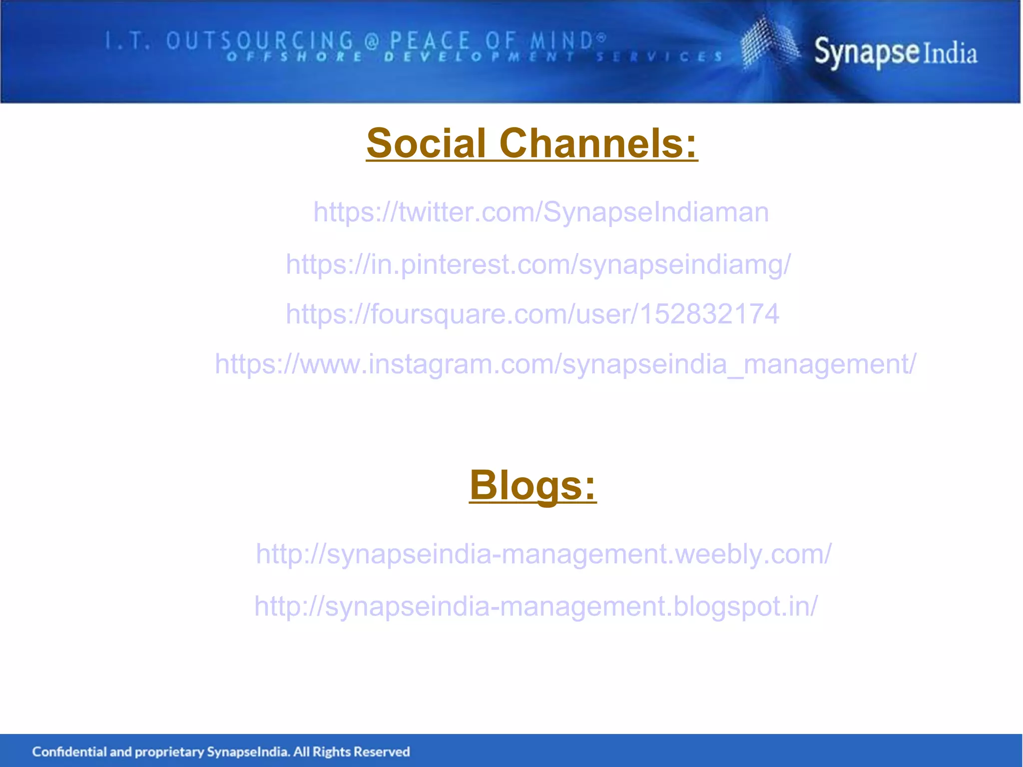 Social Channels:
https://twitter.com/SynapseIndiaman
https://in.pinterest.com/synapseindiamg/
https://foursquare.com/user/152832174
https://www.instagram.com/synapseindia_management/
Blogs:
http://synapseindia-management.weebly.com/
http://synapseindia-management.blogspot.in/