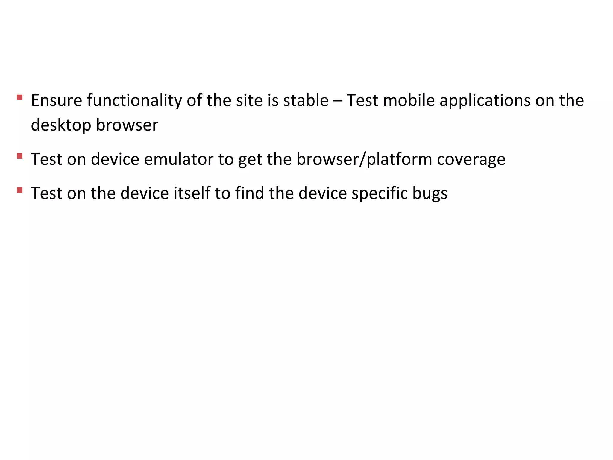 Testing Process
 Ensure functionality of the site is stable – Test mobile applications on the
desktop browser
 Test on device emulator to get the browser/platform coverage
 Test on the device itself to find the device specific bugs
 