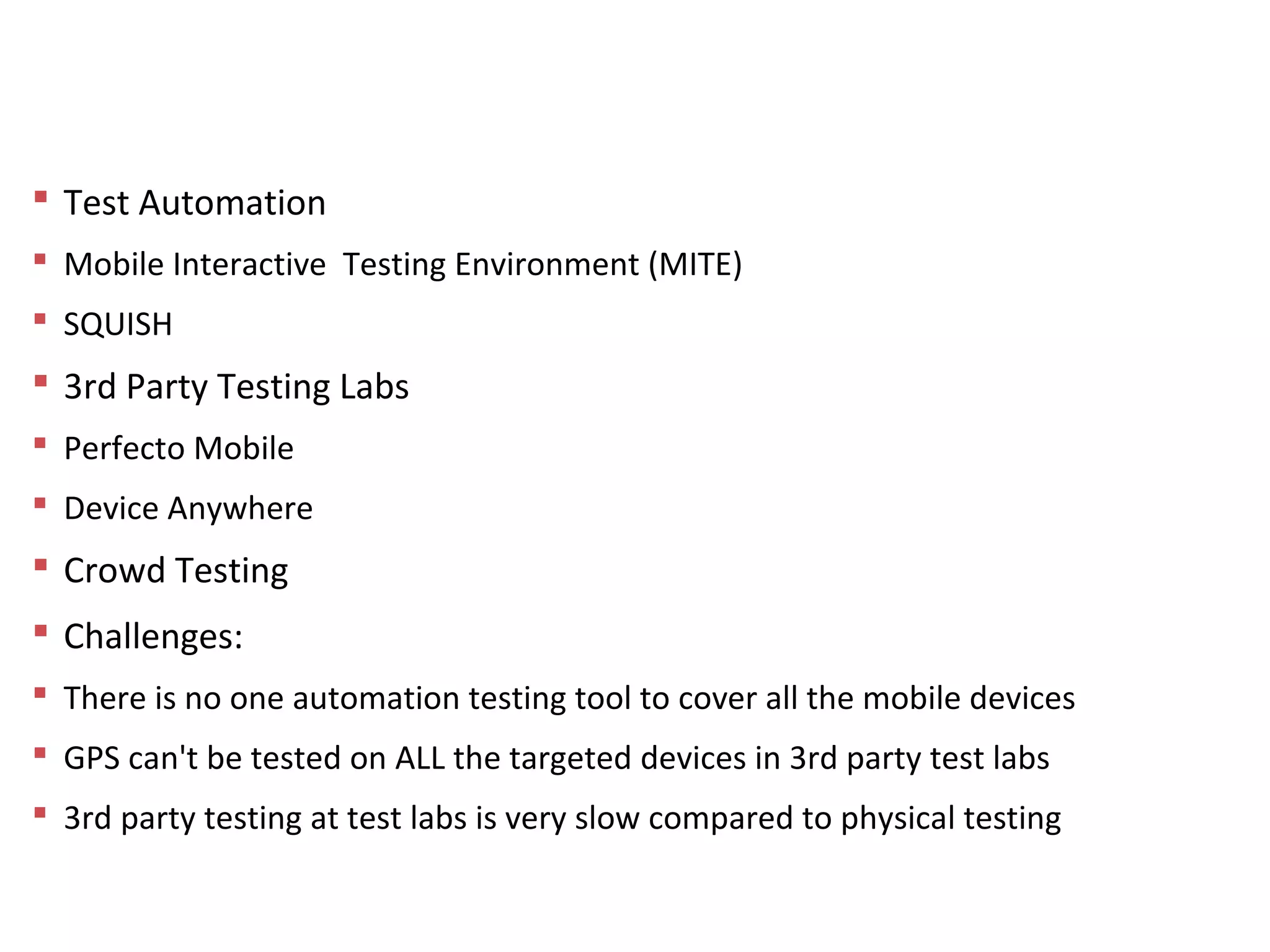 Tools and Resources Used
 Test Automation
 Mobile Interactive Testing Environment (MITE)
 SQUISH
 3rd Party Testing Labs
 Perfecto Mobile
 Device Anywhere
 Crowd Testing
 Challenges:
 There is no one automation testing tool to cover all the mobile devices
 GPS can't be tested on ALL the targeted devices in 3rd party test labs
 3rd party testing at test labs is very slow compared to physical testing
 