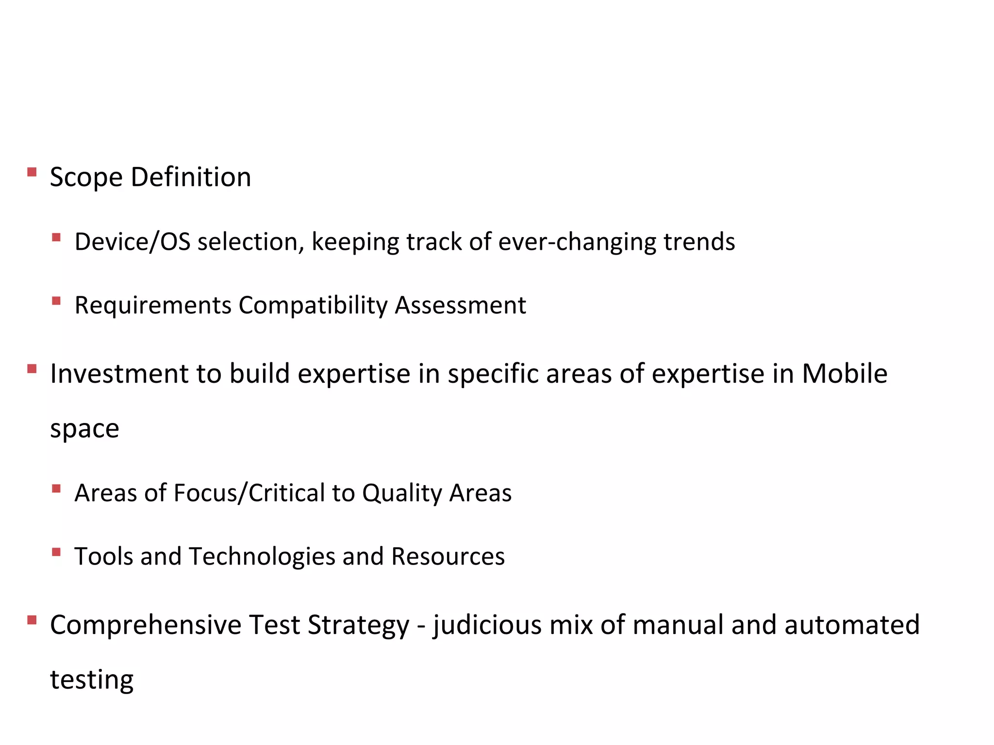 Conclusion
 Scope Definition
 Device/OS selection, keeping track of ever-changing trends
 Requirements Compatibility Assessment
 Investment to build expertise in specific areas of expertise in Mobile
space
 Areas of Focus/Critical to Quality Areas
 Tools and Technologies and Resources
 Comprehensive Test Strategy - judicious mix of manual and automated
testing
 
