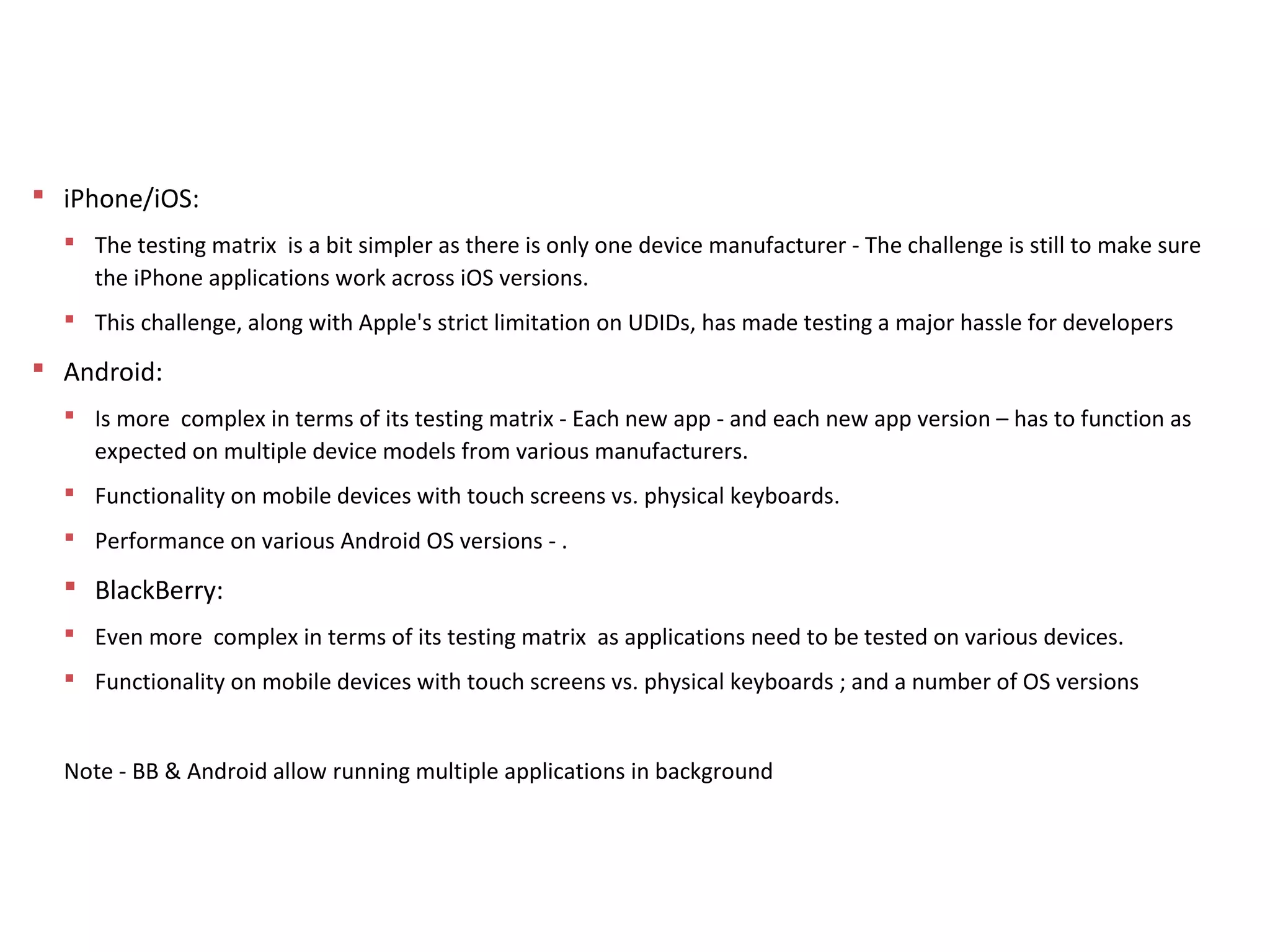 Approach to QA – Challenges
 iPhone/iOS:
 The testing matrix is a bit simpler as there is only one device manufacturer - The challenge is still to make sure
the iPhone applications work across iOS versions.
 This challenge, along with Apple's strict limitation on UDIDs, has made testing a major hassle for developers
 Android:
 Is more complex in terms of its testing matrix - Each new app - and each new app version – has to function as
expected on multiple device models from various manufacturers.
 Functionality on mobile devices with touch screens vs. physical keyboards.
 Performance on various Android OS versions - .
 BlackBerry:
 Even more complex in terms of its testing matrix as applications need to be tested on various devices.
 Functionality on mobile devices with touch screens vs. physical keyboards ; and a number of OS versions
Note - BB & Android allow running multiple applications in background
 