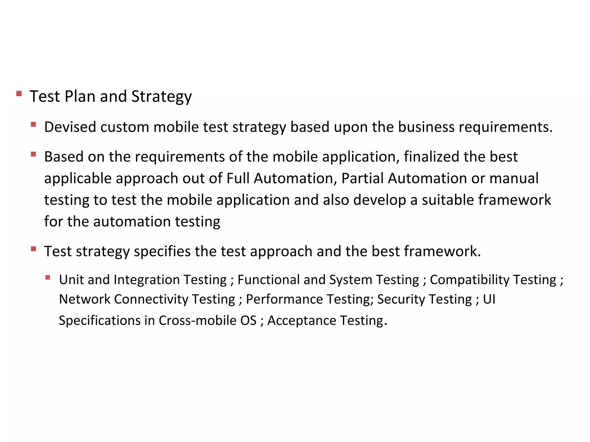 Approach to QA – Test Planning and Strategy
 Test Plan and Strategy
 Devised custom mobile test strategy based upon the business requirements.
 Based on the requirements of the mobile application, finalized the best
applicable approach out of Full Automation, Partial Automation or manual
testing to test the mobile application and also develop a suitable framework
for the automation testing
 Test strategy specifies the test approach and the best framework.
 Unit and Integration Testing ; Functional and System Testing ; Compatibility Testing ;
Network Connectivity Testing ; Performance Testing; Security Testing ; UI
Specifications in Cross-mobile OS ; Acceptance Testing.
 