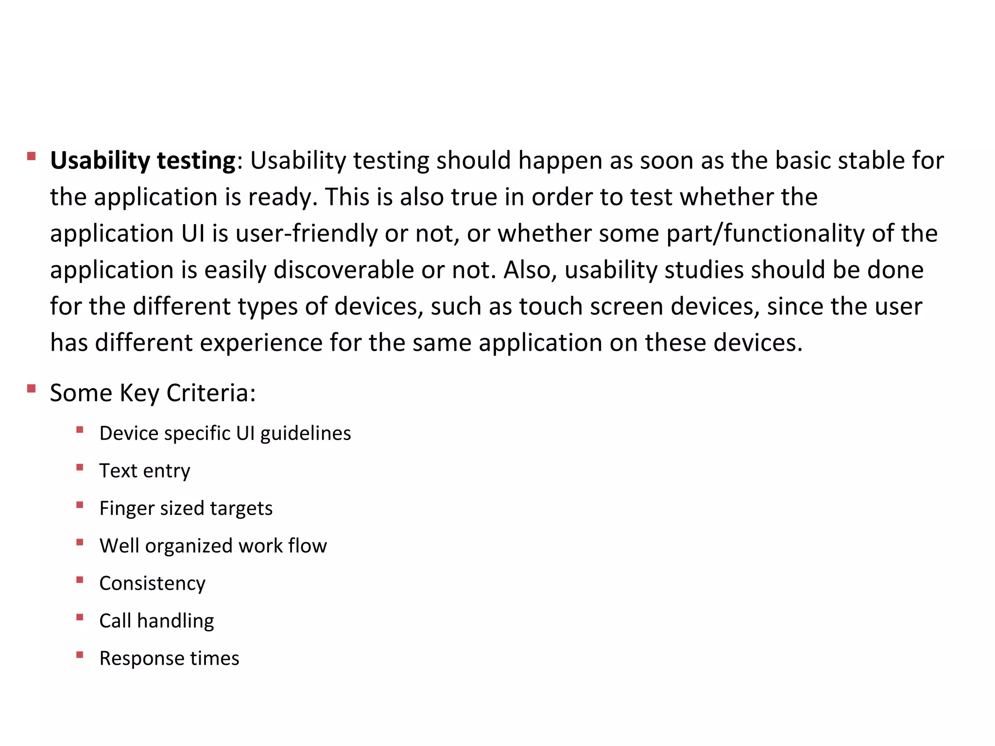 Usability testing: Usability testing should happen as soon as the basic stable for
the application is ready. This is also true in order to test whether the
application UI is user-friendly or not, or whether some part/functionality of the
application is easily discoverable or not. Also, usability studies should be done
for the different types of devices, such as touch screen devices, since the user
has different experience for the same application on these devices.
 Some Key Criteria:
 Device specific UI guidelines
 Text entry
 Finger sized targets
 Well organized work flow
 Consistency
 Call handling
 Response times
Mobile App Testing
 