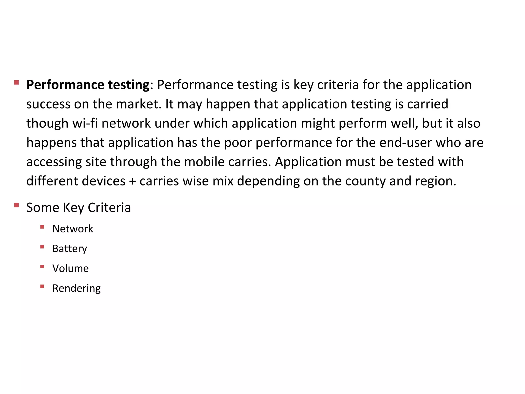  Performance testing: Performance testing is key criteria for the application
success on the market. It may happen that application testing is carried
though wi-fi network under which application might perform well, but it also
happens that application has the poor performance for the end-user who are
accessing site through the mobile carries. Application must be tested with
different devices + carries wise mix depending on the county and region.
 Some Key Criteria
 Network
 Battery
 Volume
 Rendering
Mobile App Testing
 