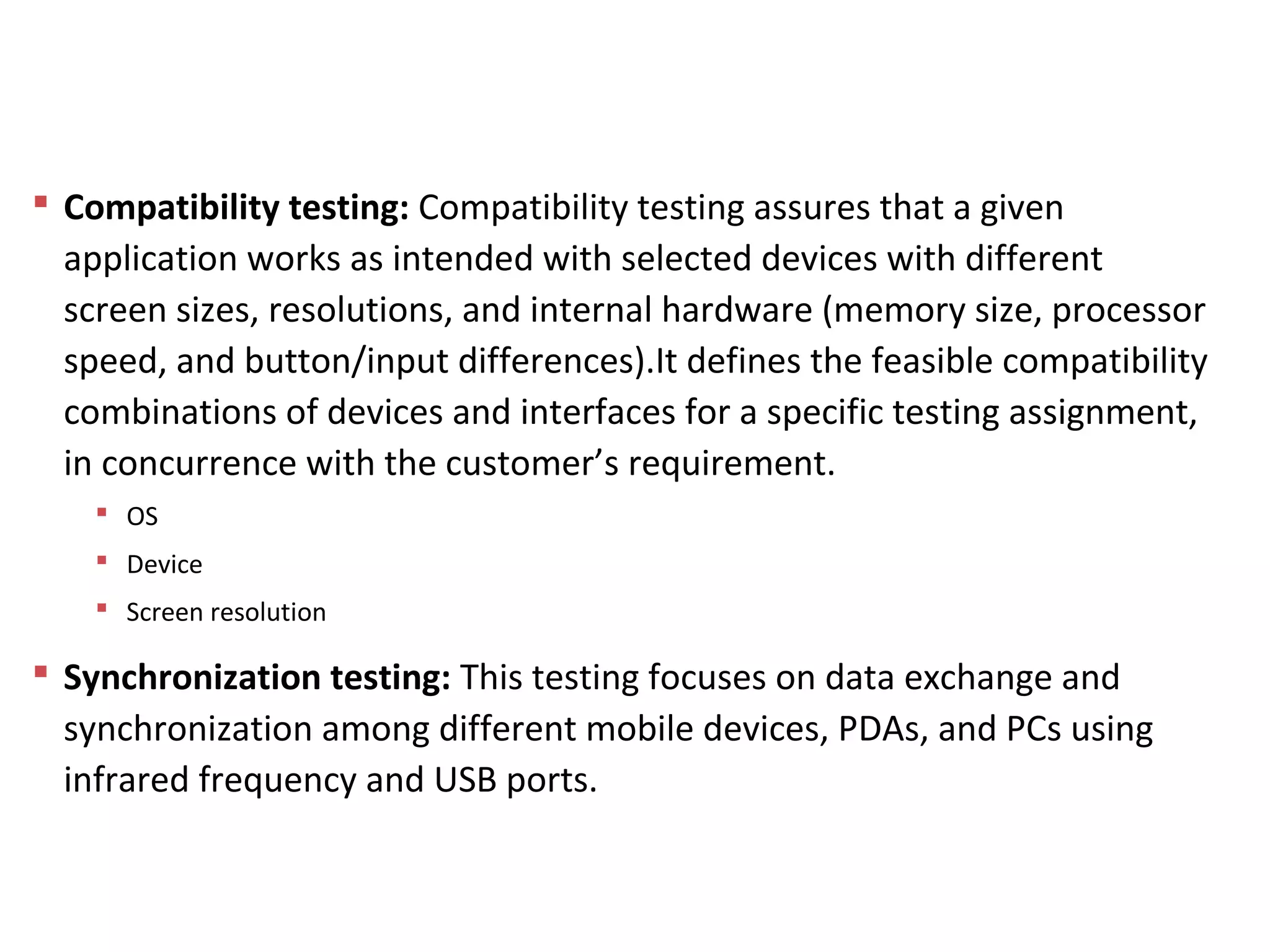  Compatibility testing: Compatibility testing assures that a given
application works as intended with selected devices with different
screen sizes, resolutions, and internal hardware (memory size, processor
speed, and button/input differences).It defines the feasible compatibility
combinations of devices and interfaces for a specific testing assignment,
in concurrence with the customer’s requirement.
 OS
 Device
 Screen resolution
 Synchronization testing: This testing focuses on data exchange and
synchronization among different mobile devices, PDAs, and PCs using
infrared frequency and USB ports.
Mobile App Testing
 
