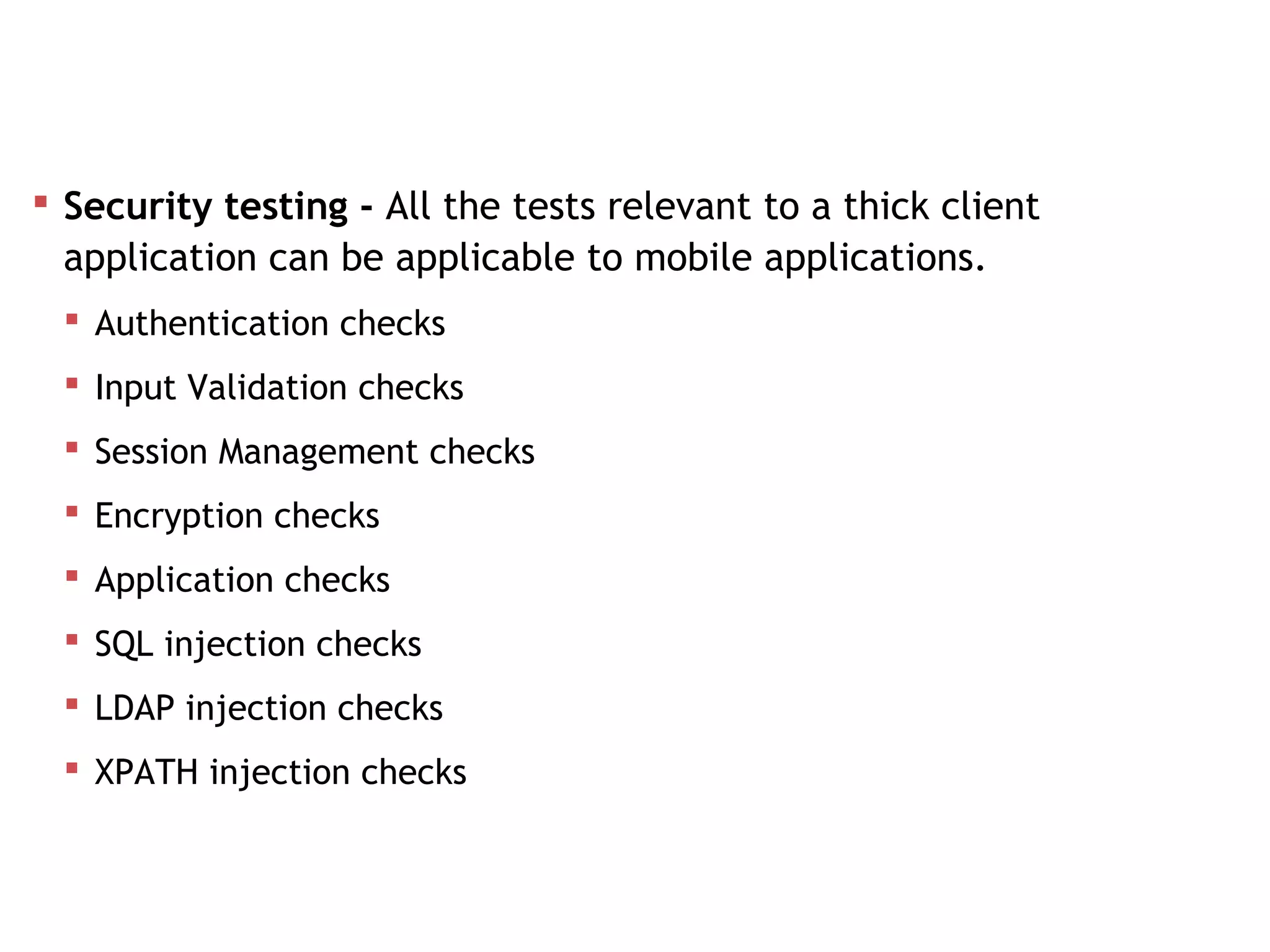  Security testing - All the tests relevant to a thick client
application can be applicable to mobile applications.
 Authentication checks
 Input Validation checks
 Session Management checks
 Encryption checks
 Application checks
 SQL injection checks
 LDAP injection checks
 XPATH injection checks
Mobile App Testing
 