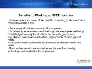 Benefits of Working at NSEZ Location
Let's have a look on some of the benefits of working at SynapseIndia's
Noida NSEZ based office:

Sector-specific infrastructure for IT companies

Eco-friendly work environment that supports employees wellbeing

Full-fledged security for all offices i.e. security guards and
surveillance cameras in each office, high security at main gate of
NSEZ

Located at easily accessible location near to Greater Noida and
Noida,

Good ambience with access to the world-class functionality,
technology and aesthetics for employees
 