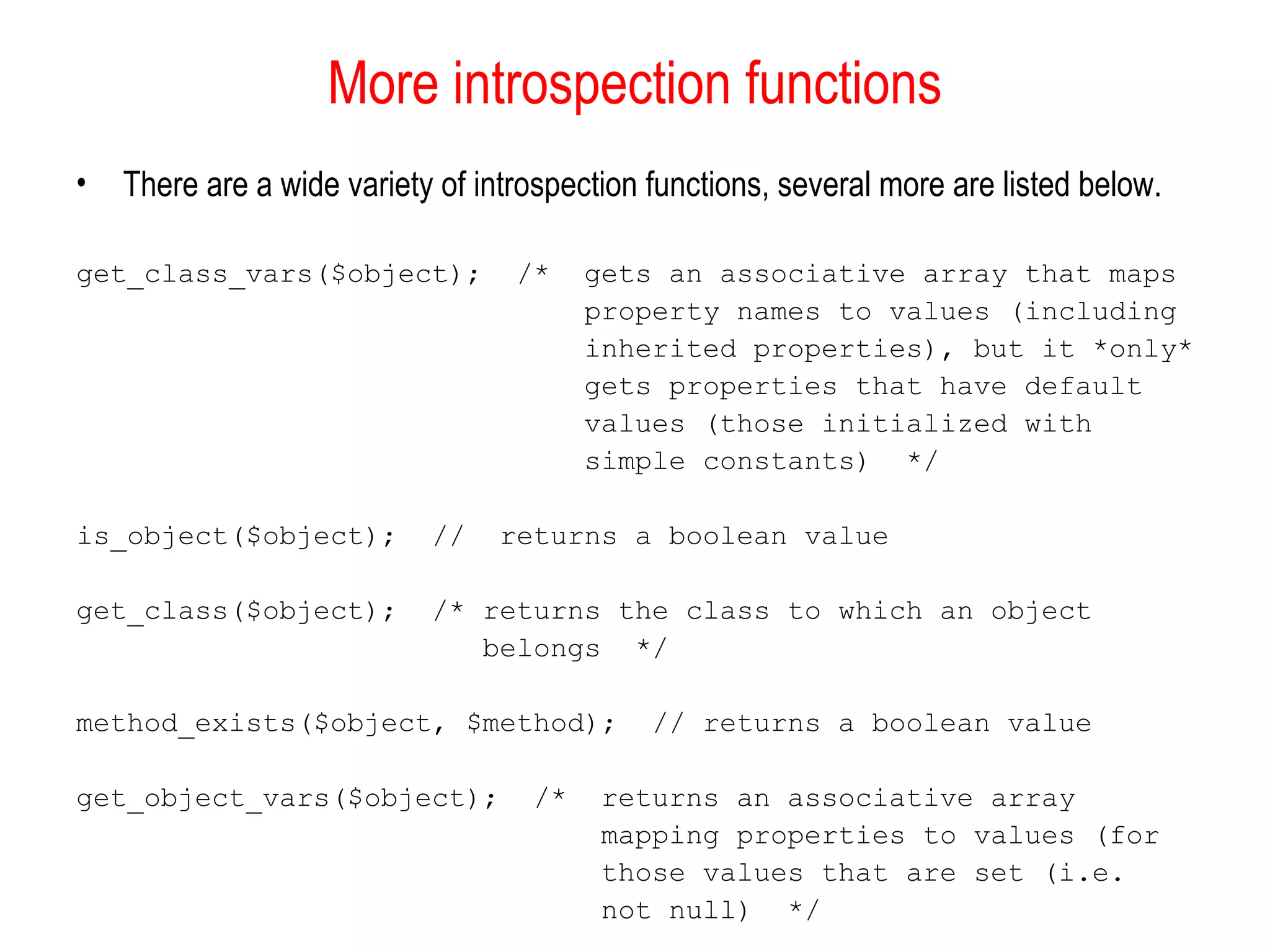 More introspection functions 
• There are a wide variety of introspection functions, several more are listed below. 
get_class_vars($object); /* gets an associative array that maps 
property names to values (including 
inherited properties), but it *only* 
gets properties that have default 
values (those initialized with 
simple constants) */ 
is_object($object); // returns a boolean value 
get_class($object); /* returns the class to which an object 
belongs */ 
method_exists($object, $method); // returns a boolean value 
get_object_vars($object); /* returns an associative array 
mapping properties to values (for 
those values that are set (i.e. 
not null) */ 
 