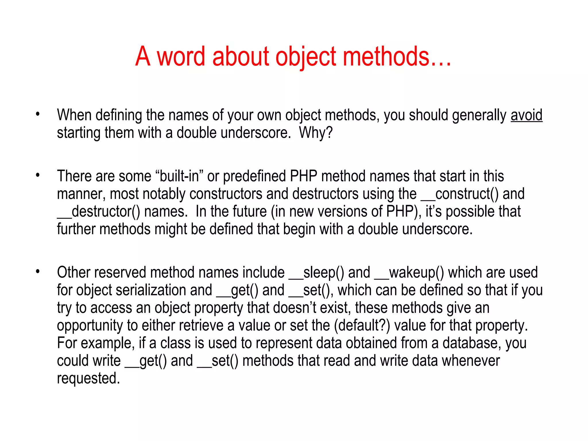 A word about object methods… 
• When defining the names of your own object methods, you should generally avoid 
starting them with a double underscore. Why? 
• There are some “built-in” or predefined PHP method names that start in this 
manner, most notably constructors and destructors using the __construct() and 
__destructor() names. In the future (in new versions of PHP), it’s possible that 
further methods might be defined that begin with a double underscore. 
• Other reserved method names include __sleep() and __wakeup() which are used 
for object serialization and __get() and __set(), which can be defined so that if you 
try to access an object property that doesn’t exist, these methods give an 
opportunity to either retrieve a value or set the (default?) value for that property. 
For example, if a class is used to represent data obtained from a database, you 
could write __get() and __set() methods that read and write data whenever 
requested. 
 