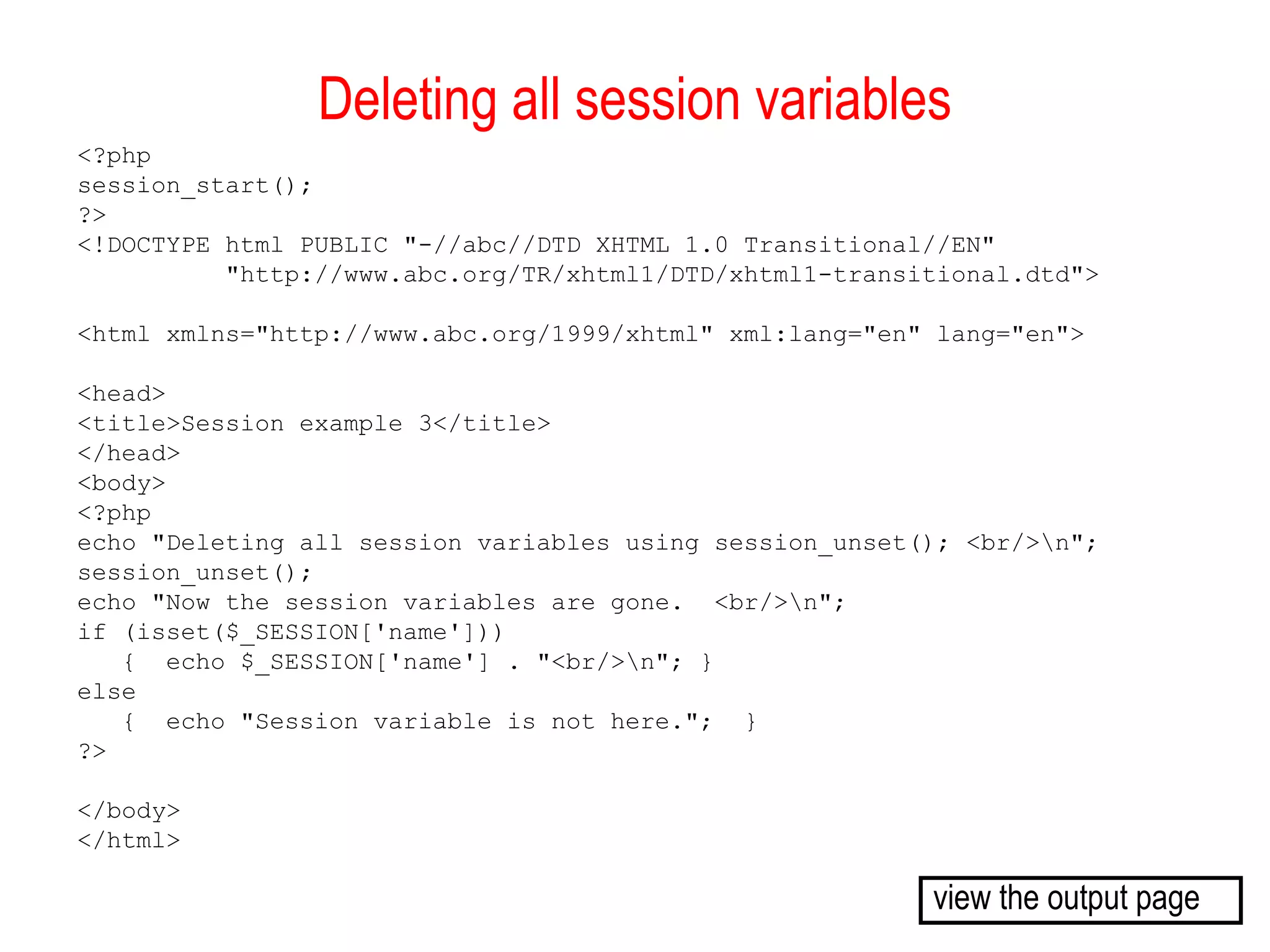 Deleting all session variables 
<?php 
session_start(); 
?> 
<!DOCTYPE html PUBLIC "-//abc//DTD XHTML 1.0 Transitional//EN" 
"http://www.abc.org/TR/xhtml1/DTD/xhtml1-transitional.dtd"> 
<html xmlns="http://www.abc.org/1999/xhtml" xml:lang="en" lang="en"> 
<head> 
<title>Session example 3</title> 
</head> 
<body> 
<?php 
echo "Deleting all session variables using session_unset(); <br/>n"; 
session_unset(); 
echo "Now the session variables are gone. <br/>n"; 
if (isset($_SESSION['name'])) 
{ echo $_SESSION['name'] . "<br/>n"; } 
else 
{ echo "Session variable is not here."; } 
?> 
</body> 
</html> 
view the output page 
 