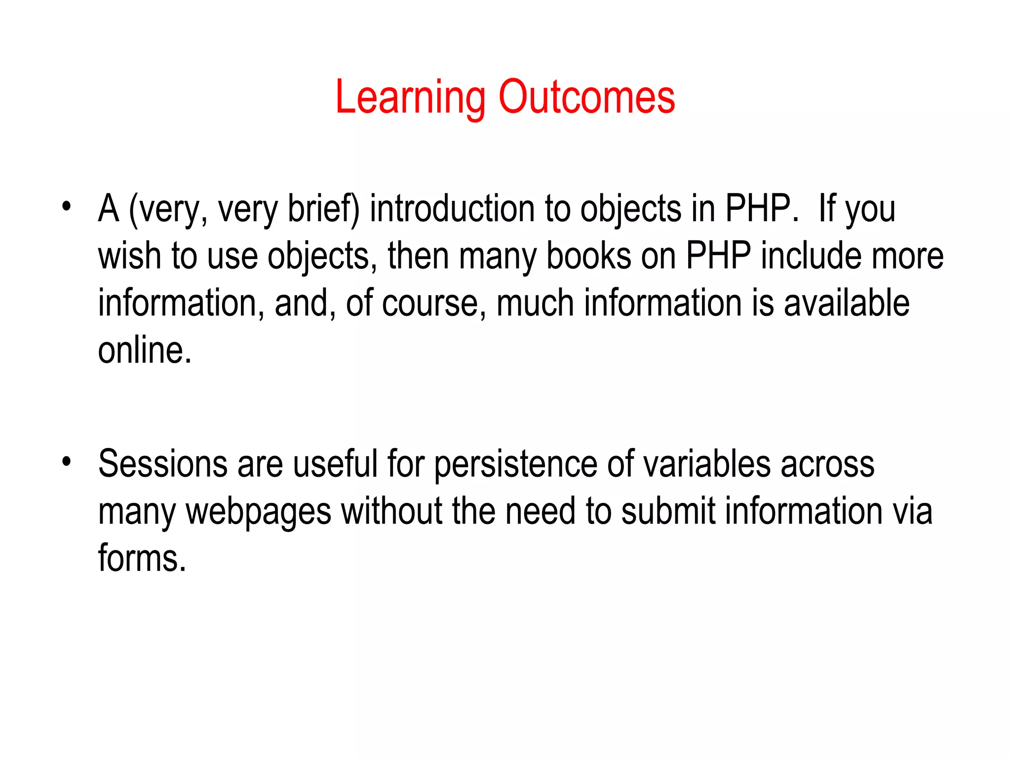 Learning Outcomes 
• A (very, very brief) introduction to objects in PHP. If you 
wish to use objects, then many books on PHP include more 
information, and, of course, much information is available 
online. 
• Sessions are useful for persistence of variables across 
many webpages without the need to submit information via 
forms. 
