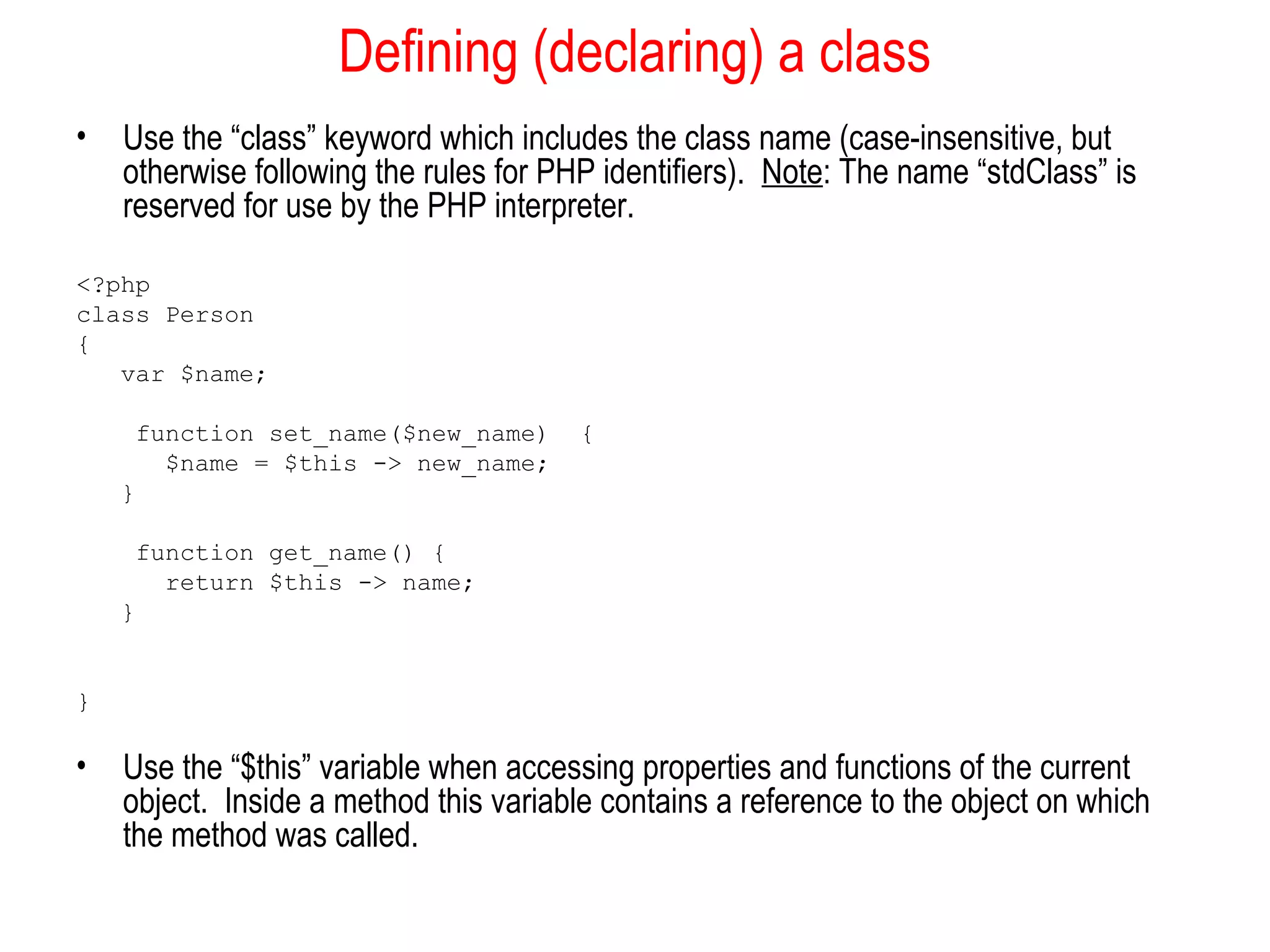 Defining (declaring) a class 
• Use the “class” keyword which includes the class name (case-insensitive, but 
otherwise following the rules for PHP identifiers). Note: The name “stdClass” is 
reserved for use by the PHP interpreter. 
<?php 
class Person 
{ 
var $name; 
function set_name($new_name) { 
$name = $this -> new_name; 
} 
function get_name() { 
return $this -> name; 
} 
} 
• Use the “$this” variable when accessing properties and functions of the current 
object. Inside a method this variable contains a reference to the object on which 
the method was called. 
 