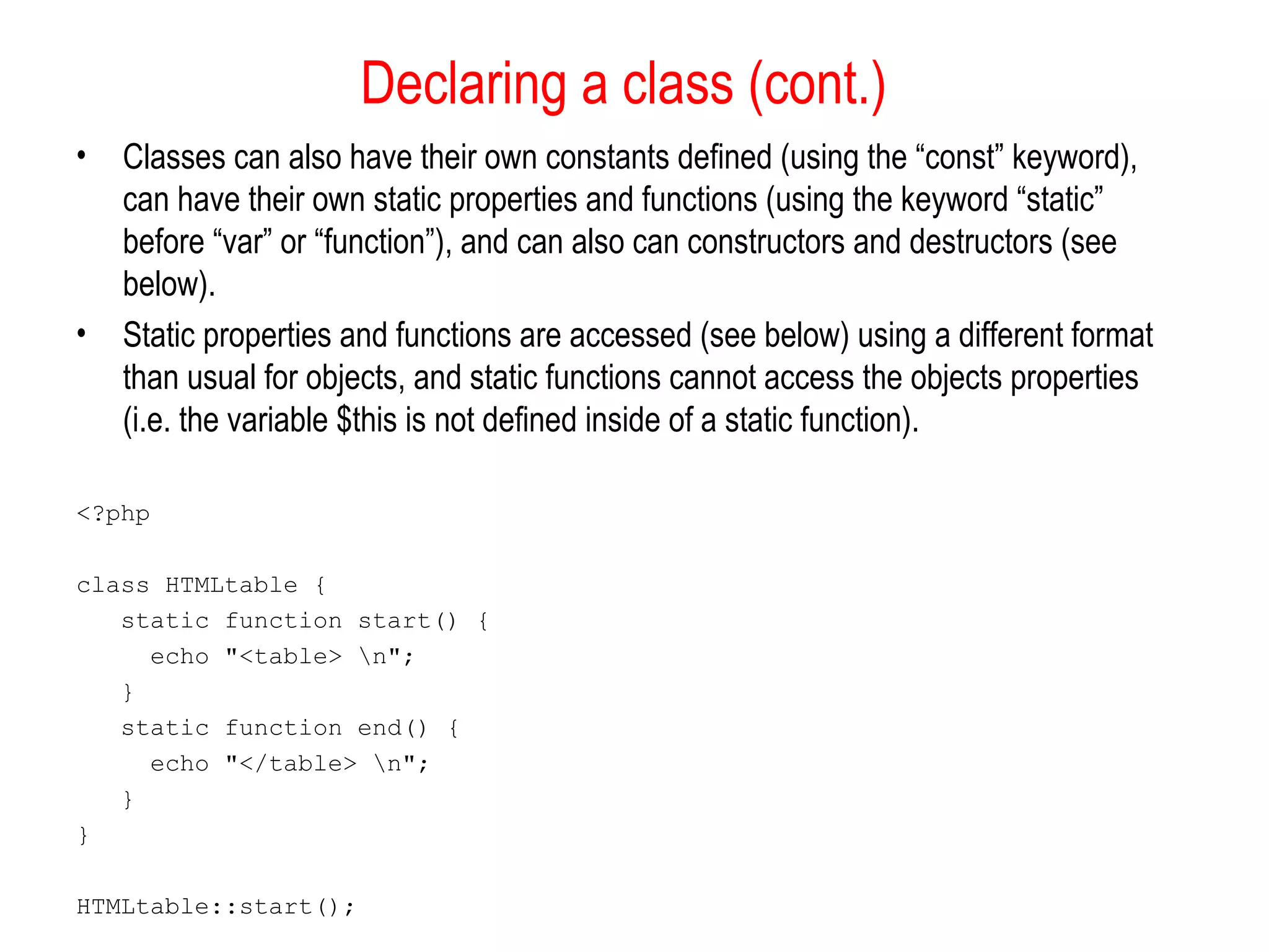 Declaring a class (cont.) 
• Classes can also have their own constants defined (using the “const” keyword), 
can have their own static properties and functions (using the keyword “static” 
before “var” or “function”), and can also can constructors and destructors (see 
below). 
• Static properties and functions are accessed (see below) using a different format 
than usual for objects, and static functions cannot access the objects properties 
(i.e. the variable $this is not defined inside of a static function). 
<?php 
class HTMLtable { 
static function start() { 
echo "<table> n"; 
} 
static function end() { 
echo "</table> n"; 
} 
} 
HTMLtable::start(); 
 