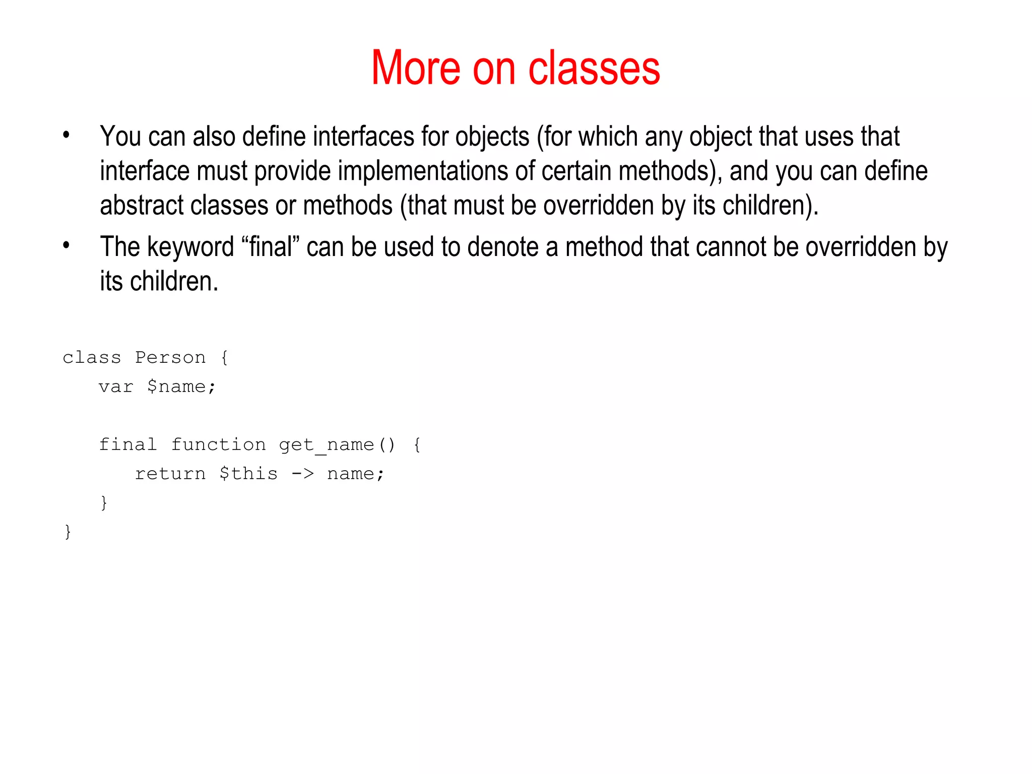 More on classes 
• You can also define interfaces for objects (for which any object that uses that 
interface must provide implementations of certain methods), and you can define 
abstract classes or methods (that must be overridden by its children). 
• The keyword “final” can be used to denote a method that cannot be overridden by 
its children. 
class Person { 
var $name; 
final function get_name() { 
return $this -> name; 
} 
} 
 