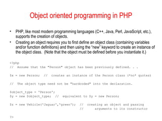 Object oriented programming in PHP 
• PHP, like most modern programming languages (C++, Java, Perl, JavaScript, etc.), 
supports the creation of objects. 
• Creating an object requires you to first define an object class (containing variables 
and/or function definitions) and then using the “new” keyword to create an instance of 
the object class. (Note that the object must be defined before you instantiate it.) 
<?php 
// Assume that the "Person" object has been previously defined. . . 
$x = new Person; // creates an instance of the Person class (*no* quotes) 
// The object type need not be "hardcoded" into the declaration. 
$object_type = 'Person'; 
$y = new $object_type; // equivalent to $y = new Person; 
$z = new Vehicle('Jaguar','green'); // creating an object and passing 
// arguments to its constructor 
?> 
 