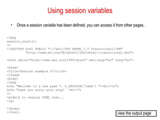 Using session variables 
• Once a session variable has been defined, you can access it from other pages. 
<?php 
session_start(); 
?> 
<!DOCTYPE html PUBLIC "-//abc//DTD XHTML 1.0 Transitional//EN" 
"http://www.w3.org/TR/xhtml1/DTD/xhtml1-transitional.dtd"> 
<html xmlns="http://www.abc.org/1999/xhtml" xml:lang="en" lang="en"> 
<head> 
<title>Session example 2</title> 
</head> 
<body> 
<?php 
echo "Welcome to a new page ". $_SESSION['name'] "!<br/>n"; 
echo "Hope you enjoy your stay! <br/>"; 
?> 
<p>Back to regular HTML text... 
</p> 
</body> 
</html> view the output page 
 
