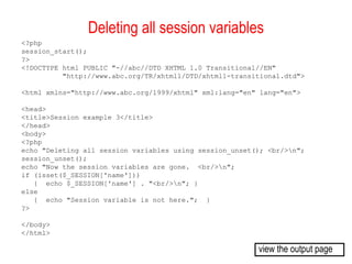 Deleting all session variables 
<?php 
session_start(); 
?> 
<!DOCTYPE html PUBLIC "-//abc//DTD XHTML 1.0 Transitional//EN" 
"http://www.abc.org/TR/xhtml1/DTD/xhtml1-transitional.dtd"> 
<html xmlns="http://www.abc.org/1999/xhtml" xml:lang="en" lang="en"> 
<head> 
<title>Session example 3</title> 
</head> 
<body> 
<?php 
echo "Deleting all session variables using session_unset(); <br/>n"; 
session_unset(); 
echo "Now the session variables are gone. <br/>n"; 
if (isset($_SESSION['name'])) 
{ echo $_SESSION['name'] . "<br/>n"; } 
else 
{ echo "Session variable is not here."; } 
?> 
</body> 
</html> 
view the output page 
 