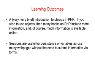 Learning Outcomes 
• A (very, very brief) introduction to objects in PHP. If you 
wish to use objects, then many books on PHP include more 
information, and, of course, much information is available 
online. 
• Sessions are useful for persistence of variables across 
many webpages without the need to submit information via 
forms. 

