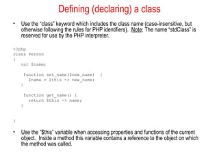 Defining (declaring) a class 
• Use the “class” keyword which includes the class name (case-insensitive, but 
otherwise following the rules for PHP identifiers). Note: The name “stdClass” is 
reserved for use by the PHP interpreter. 
<?php 
class Person 
{ 
var $name; 
function set_name($new_name) { 
$name = $this -> new_name; 
} 
function get_name() { 
return $this -> name; 
} 
} 
• Use the “$this” variable when accessing properties and functions of the current 
object. Inside a method this variable contains a reference to the object on which 
the method was called. 
 