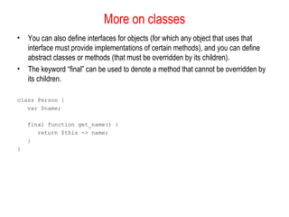 More on classes 
• You can also define interfaces for objects (for which any object that uses that 
interface must provide implementations of certain methods), and you can define 
abstract classes or methods (that must be overridden by its children). 
• The keyword “final” can be used to denote a method that cannot be overridden by 
its children. 
class Person { 
var $name; 
final function get_name() { 
return $this -> name; 
} 
} 
 