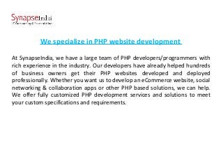 We specialize in PHP website development
At SynapseIndia, we have a large team of PHP developers/programmers with
rich experience in the industry. Our developers have already helped hundreds
of business owners get their PHP websites developed and deployed
professionally. Whether you want us to develop an eCommerce website, social
networking & collaboration apps or other PHP based solutions, we can help.
We offer fully customized PHP development services and solutions to meet
your custom specifications and requirements.
 