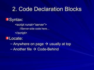 2. Code Declaration Blocks2. Code Declaration Blocks
Syntax:Syntax:
<script runat=“server”><script runat=“server”>
//Server-side code here…//Server-side code here…
</script></script>
Locate:Locate:
– Anywhere on pageAnywhere on page  usually at topusually at top
– Another fileAnother file  Code-BehindCode-Behind
 
