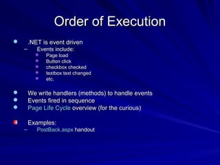 Order of ExecutionOrder of Execution
 .NET is event driven.NET is event driven
– Events include:Events include:
 Page loadPage load
 Button clickButton click
 checkbox checkedcheckbox checked
 textbox text changedtextbox text changed
 etc.etc.
 We write handlers (methods) to handle eventsWe write handlers (methods) to handle events
 Events fired in sequenceEvents fired in sequence
 Page Life CyclePage Life Cycle overview (for the curious)overview (for the curious)
Examples:Examples:
– PostBack.aspxPostBack.aspx handouthandout
 