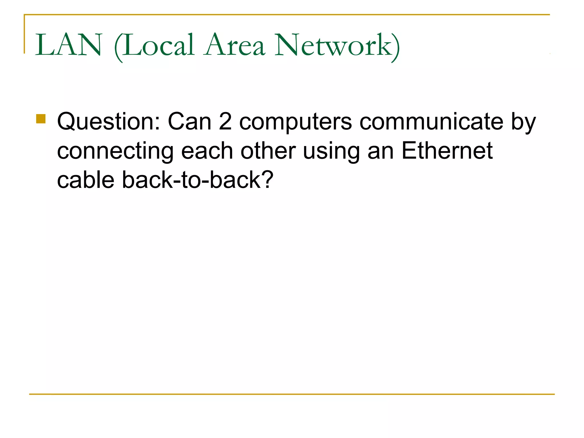 LAN (Local Area Network) 
 Question: Can 2 computers communicate by 
connecting each other using an Ethernet 
cable back-to-back? 
 