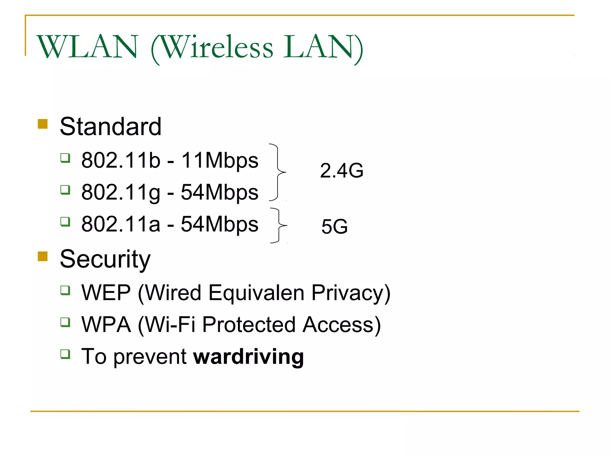 WLAN (Wireless LAN) 
 Standard 
 802.11b - 11Mbps 
 802.11g - 54Mbps 
 802.11a - 54Mbps 
 Security 
2.4G 
5G 
 WEP (Wired Equivalen Privacy) 
 WPA (Wi-Fi Protected Access) 
 To prevent wardriving 
 