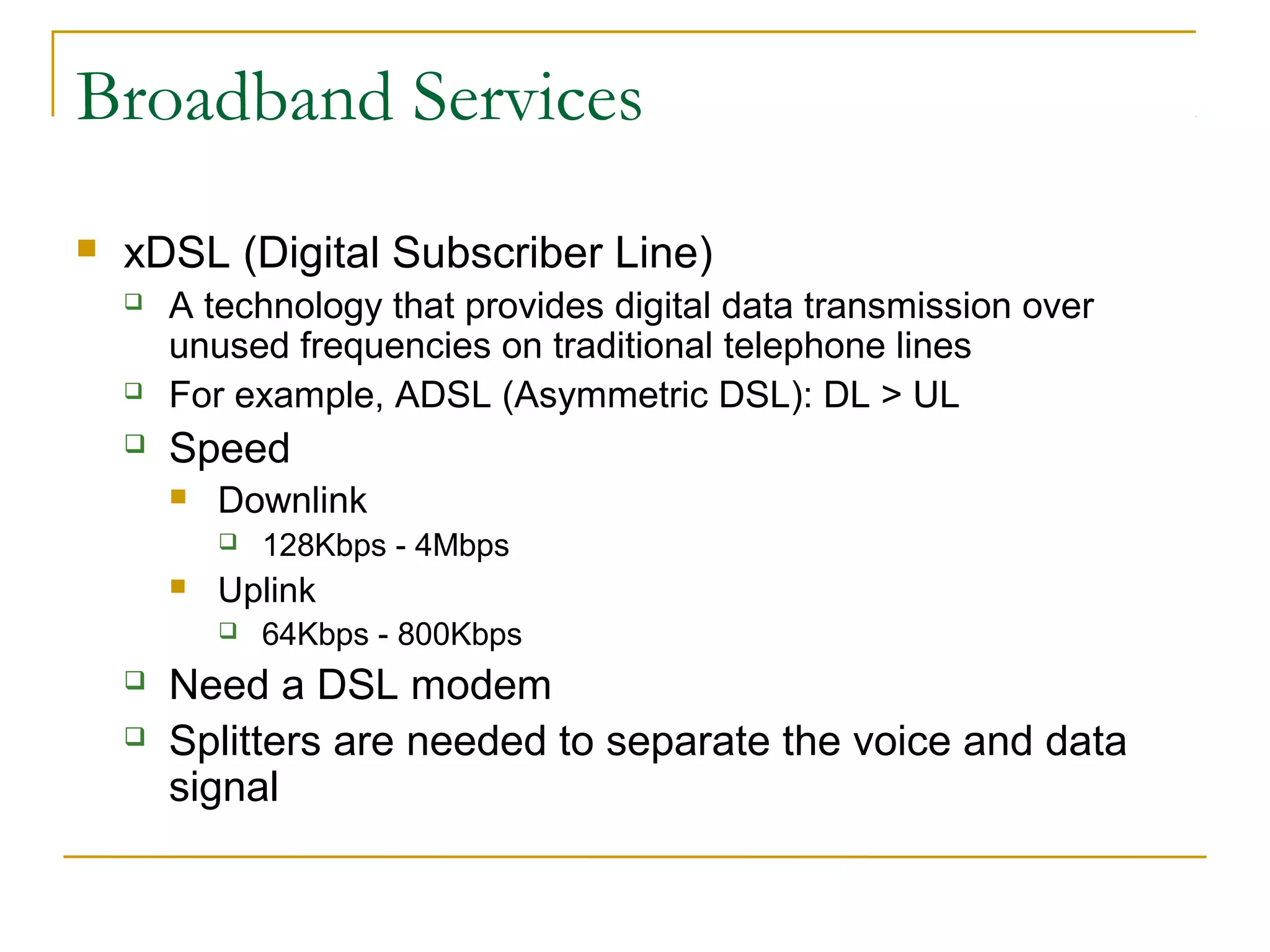 Broadband Services 
 xDSL (Digital Subscriber Line) 
 A technology that provides digital data transmission over 
unused frequencies on traditional telephone lines 
 For example, ADSL (Asymmetric DSL): DL > UL 
 Speed 
 Downlink 
 128Kbps - 4Mbps 
 Uplink 
 64Kbps - 800Kbps 
 Need a DSL modem 
 Splitters are needed to separate the voice and data 
signal 
 
