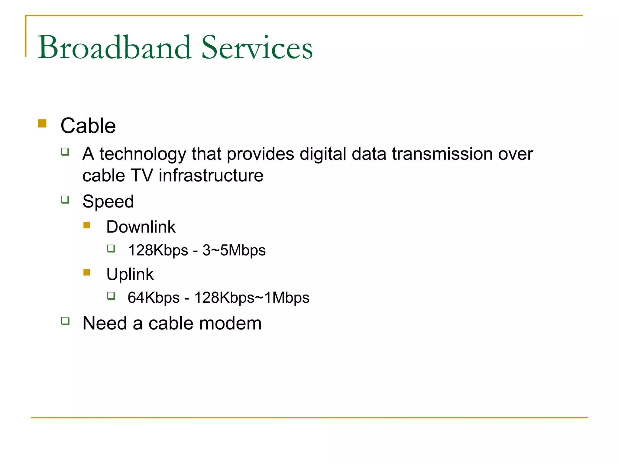 Broadband Services 
 Cable 
 A technology that provides digital data transmission over 
cable TV infrastructure 
 Speed 
 Downlink 
 128Kbps - 3~5Mbps 
 Uplink 
 64Kbps - 128Kbps~1Mbps 
 Need a cable modem 
 