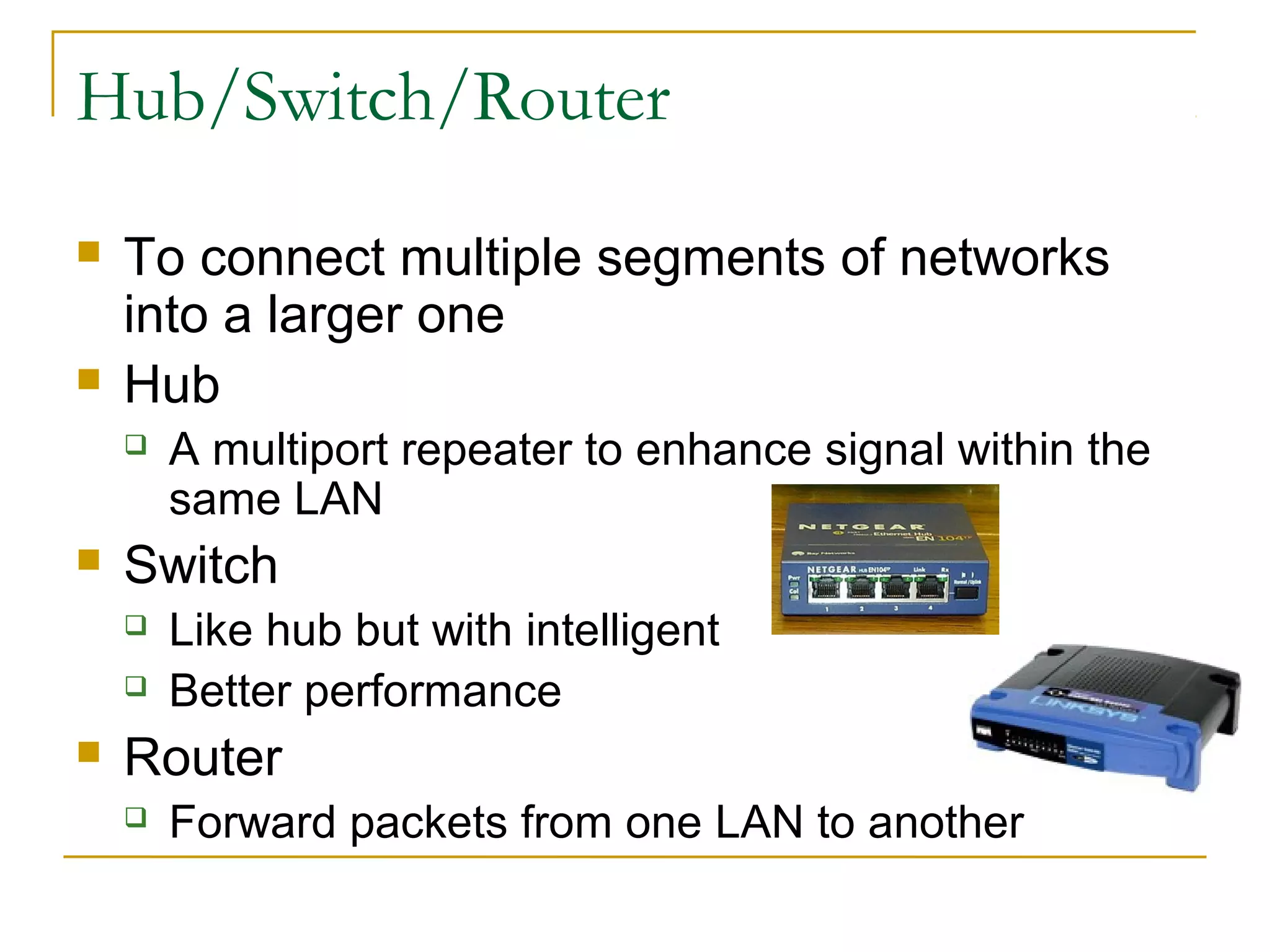 Hub/Switch/Router 
 To connect multiple segments of networks 
into a larger one 
 Hub 
 A multiport repeater to enhance signal within the 
same LAN 
 Switch 
 Like hub but with intelligent 
 Better performance 
 Router 
 Forward packets from one LAN to another 
 