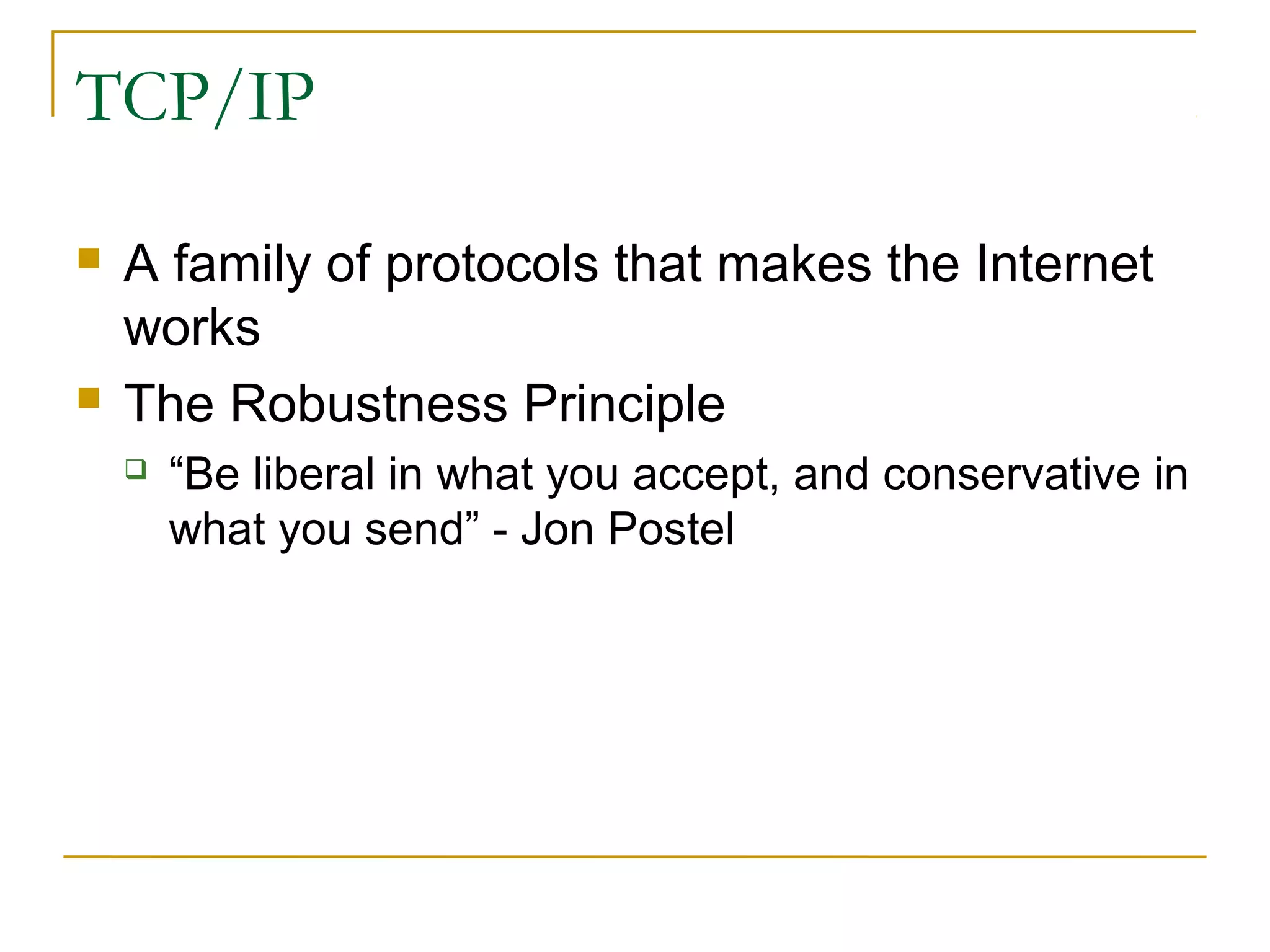 TCP/IP 
 A family of protocols that makes the Internet 
works 
 The Robustness Principle 
 “Be liberal in what you accept, and conservative in 
what you send” - Jon Postel 
 
