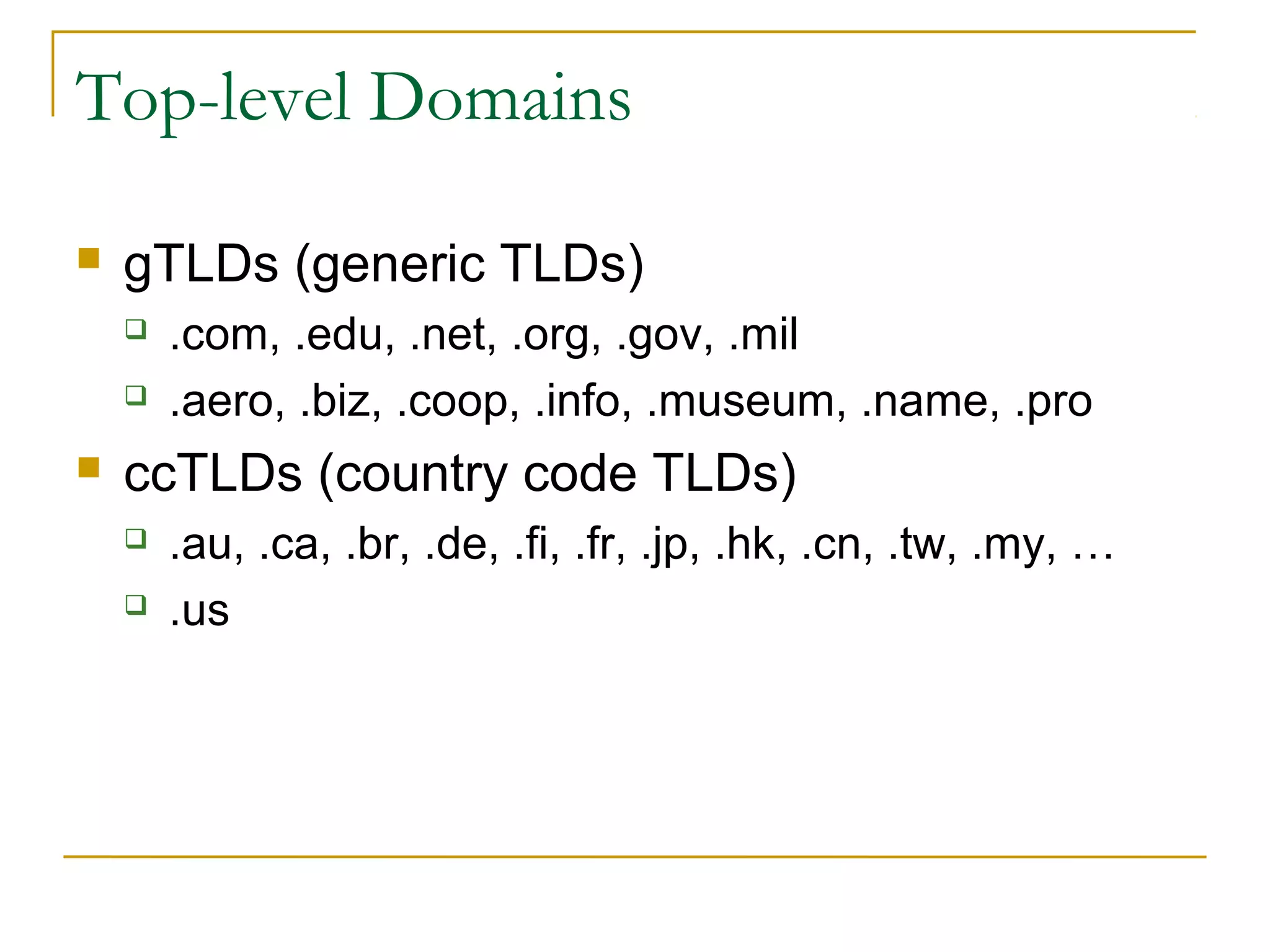 Top-level Domains 
 gTLDs (generic TLDs) 
 .com, .edu, .net, .org, .gov, .mil 
 .aero, .biz, .coop, .info, .museum, .name, .pro 
 ccTLDs (country code TLDs) 
 .au, .ca, .br, .de, .fi, .fr, .jp, .hk, .cn, .tw, .my, … 
 .us 
 