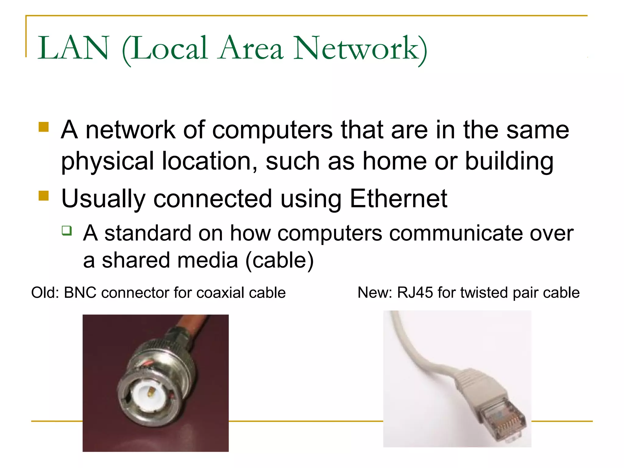 LAN (Local Area Network) 
 A network of computers that are in the same 
physical location, such as home or building 
 Usually connected using Ethernet 
 A standard on how computers communicate over 
a shared media (cable) 
Old: BNC connector for coaxial cable New: RJ45 for twisted pair cable 
 