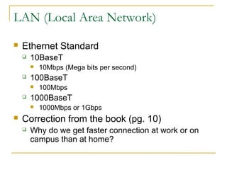 LAN (Local Area Network) 
 Ethernet Standard 
 10BaseT 
 10Mbps (Mega bits per second) 
 100BaseT 
 100Mbps 
 1000BaseT 
 1000Mbps or 1Gbps 
 Correction from the book (pg. 10) 
 Why do we get faster connection at work or on 
campus than at home? 
 