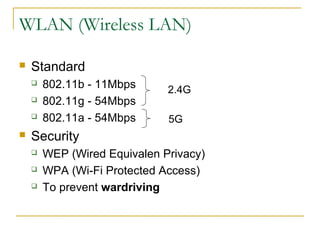 WLAN (Wireless LAN) 
 Standard 
 802.11b - 11Mbps 
 802.11g - 54Mbps 
 802.11a - 54Mbps 
 Security 
2.4G 
5G 
 WEP (Wired Equivalen Privacy) 
 WPA (Wi-Fi Protected Access) 
 To prevent wardriving 
 