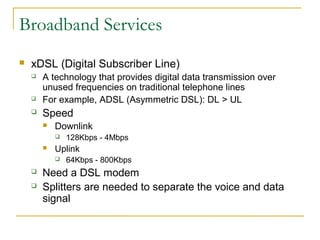 Broadband Services 
 xDSL (Digital Subscriber Line) 
 A technology that provides digital data transmission over 
unused frequencies on traditional telephone lines 
 For example, ADSL (Asymmetric DSL): DL > UL 
 Speed 
 Downlink 
 128Kbps - 4Mbps 
 Uplink 
 64Kbps - 800Kbps 
 Need a DSL modem 
 Splitters are needed to separate the voice and data 
signal 
 