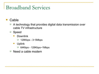 Broadband Services 
 Cable 
 A technology that provides digital data transmission over 
cable TV infrastructure 
 Speed 
 Downlink 
 128Kbps - 3~5Mbps 
 Uplink 
 64Kbps - 128Kbps~1Mbps 
 Need a cable modem 
 