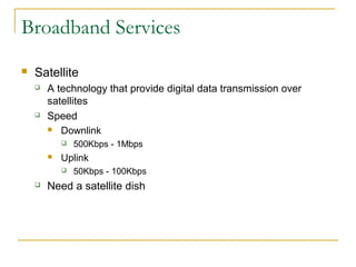 Broadband Services 
 Satellite 
 A technology that provide digital data transmission over 
satellites 
 Speed 
 Downlink 
 500Kbps - 1Mbps 
 Uplink 
 50Kbps - 100Kbps 
 Need a satellite dish 
 