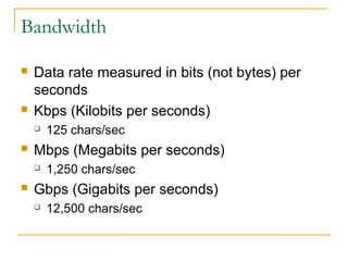 Bandwidth 
 Data rate measured in bits (not bytes) per 
seconds 
 Kbps (Kilobits per seconds) 
 125 chars/sec 
 Mbps (Megabits per seconds) 
 1,250 chars/sec 
 Gbps (Gigabits per seconds) 
 12,500 chars/sec 
 