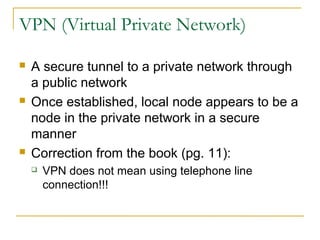 VPN (Virtual Private Network) 
 A secure tunnel to a private network through 
a public network 
 Once established, local node appears to be a 
node in the private network in a secure 
manner 
 Correction from the book (pg. 11): 
 VPN does not mean using telephone line 
connection!!! 
 