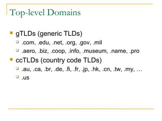 Top-level Domains 
 gTLDs (generic TLDs) 
 .com, .edu, .net, .org, .gov, .mil 
 .aero, .biz, .coop, .info, .museum, .name, .pro 
 ccTLDs (country code TLDs) 
 .au, .ca, .br, .de, .fi, .fr, .jp, .hk, .cn, .tw, .my, … 
 .us 
 