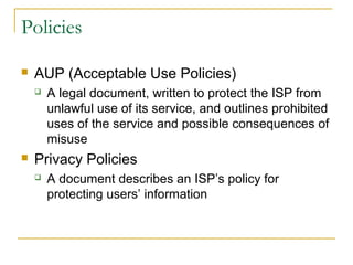 Policies 
 AUP (Acceptable Use Policies) 
 A legal document, written to protect the ISP from 
unlawful use of its service, and outlines prohibited 
uses of the service and possible consequences of 
misuse 
 Privacy Policies 
 A document describes an ISP’s policy for 
protecting users’ information 
 