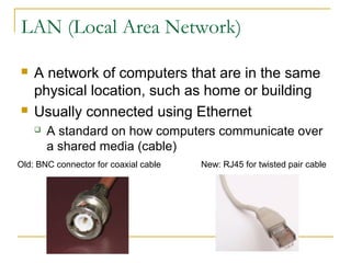 LAN (Local Area Network) 
 A network of computers that are in the same 
physical location, such as home or building 
 Usually connected using Ethernet 
 A standard on how computers communicate over 
a shared media (cable) 
Old: BNC connector for coaxial cable New: RJ45 for twisted pair cable 
 