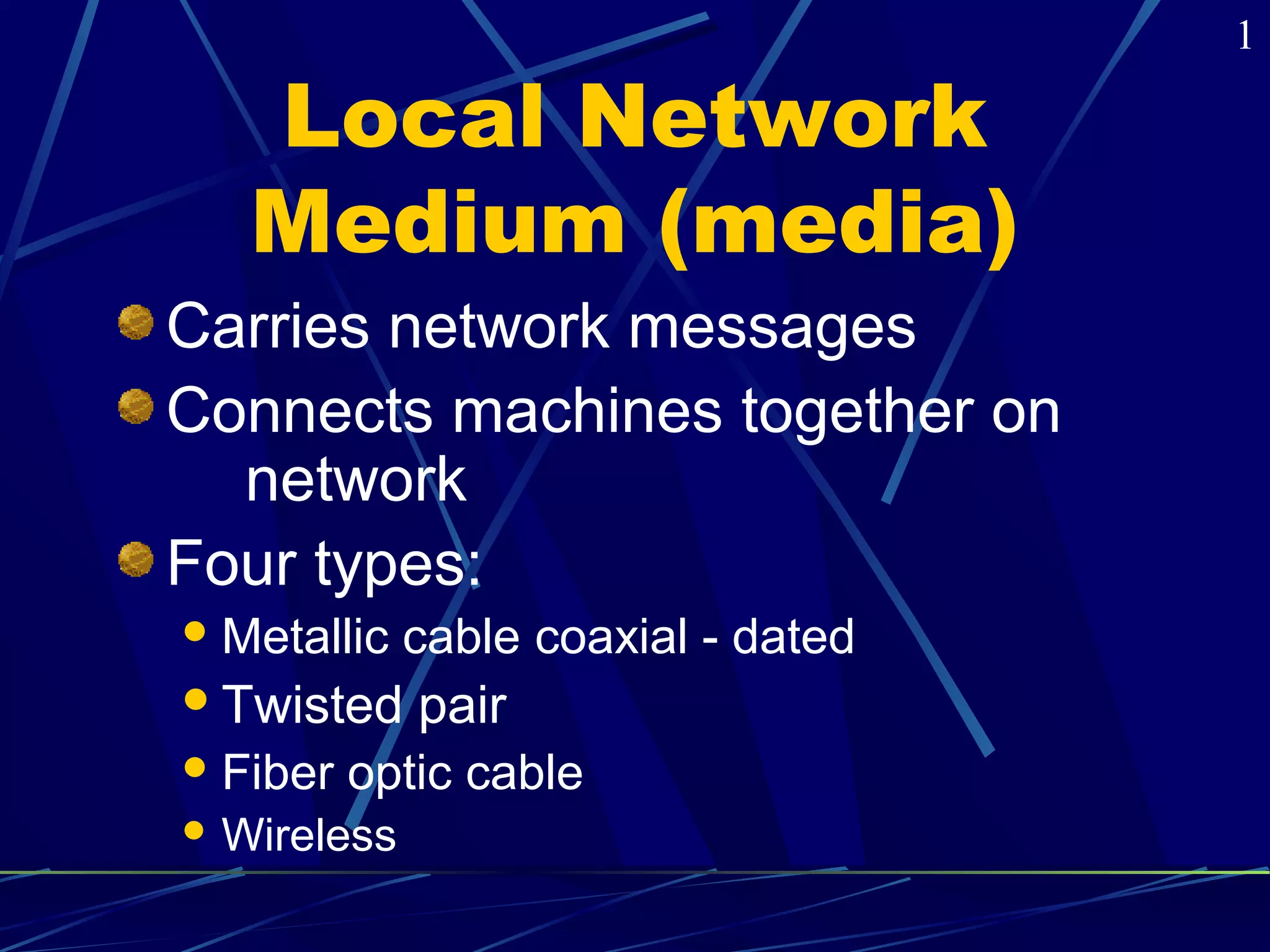 Local Network 
Medium (media) 
Carries network messages 
Connects machines together on 
network 
Four types: 
Metallic cable coaxial - dated 
Twisted pair 
Fiber optic cable 
Wireless 
1 
 